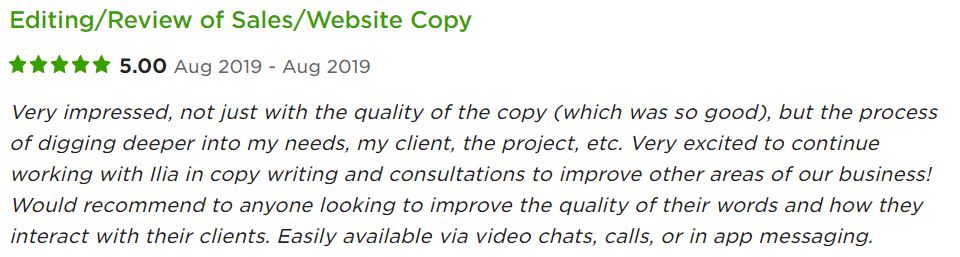 Very impressed, not just with the quality of the copy (which was so good), but the process of digging deeper into my needs, my client, the project, etc. Very excited to continue working with Ilia in copy writing and consultations to improve other areas of our business! Would recommend to anyone looking to improve the quality of their words and how they interact with their clients. Easily available via video chats, calls, or in app messaging.
